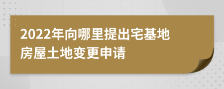 2022年向哪里提出宅基地房屋土地变更申请