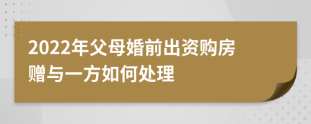 2022年父母婚前出资购房赠与一方如何处理