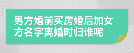 男方婚前买房婚后加女方名字离婚时归谁呢