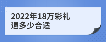2022年18万彩礼退多少合适