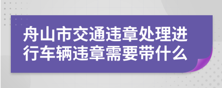 舟山市交通违章处理进行车辆违章需要带什么