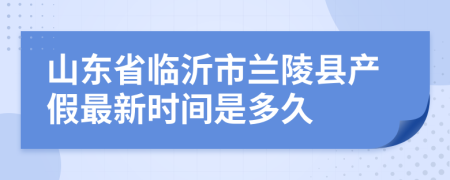 山东省临沂市兰陵县产假最新时间是多久