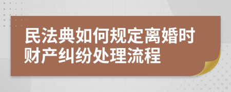 民法典如何规定离婚时财产纠纷处理流程