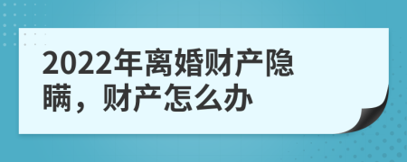 2022年离婚财产隐瞒，财产怎么办