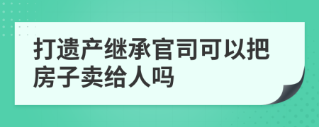 打遗产继承官司可以把房子卖给人吗