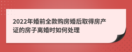 2022年婚前全款购房婚后取得房产证的房子离婚时如何处理