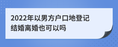 2022年以男方户口地登记结婚离婚也可以吗