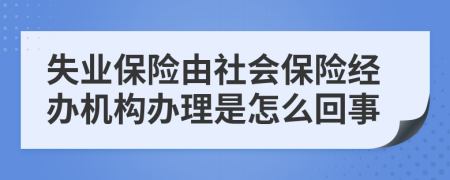 失业保险由社会保险经办机构办理是怎么回事