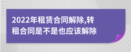 2022年租赁合同解除,转租合同是不是也应该解除