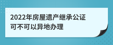 2022年房屋遗产继承公证可不可以异地办理