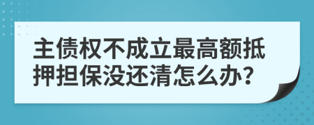 主债权不成立最高额抵押担保没还清怎么办？