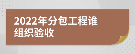 2022年分包工程谁组织验收