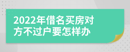 2022年借名买房对方不过户要怎样办