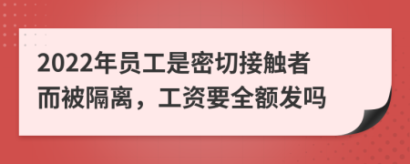2022年员工是密切接触者而被隔离，工资要全额发吗