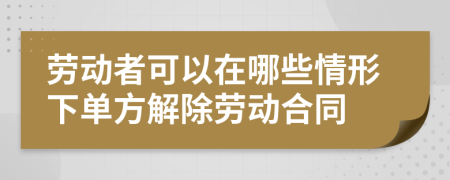 劳动者可以在哪些情形下单方解除劳动合同