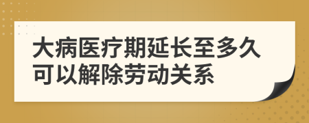 大病医疗期延长至多久可以解除劳动关系