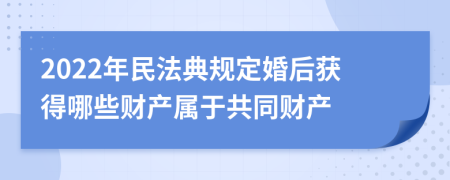 2022年民法典规定婚后获得哪些财产属于共同财产