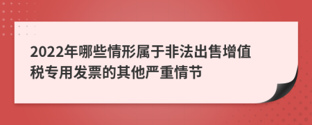 2022年哪些情形属于非法出售增值税专用发票的其他严重情节