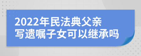 2022年民法典父亲写遗嘱子女可以继承吗
