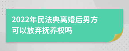2022年民法典离婚后男方可以放弃抚养权吗