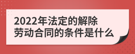 2022年法定的解除劳动合同的条件是什么