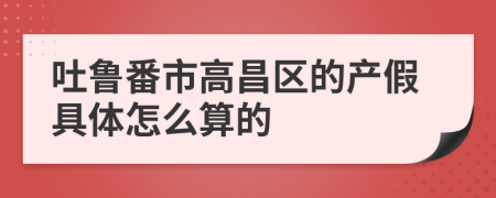 吐鲁番市高昌区的产假具体怎么算的
