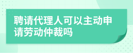 聘请代理人可以主动申请劳动仲裁吗