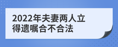 2022年夫妻两人立得遗嘱合不合法