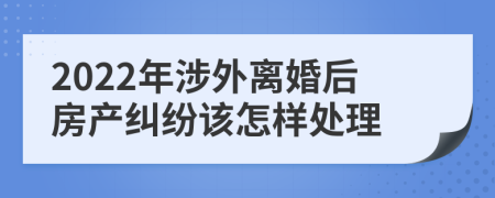 2022年涉外离婚后房产纠纷该怎样处理