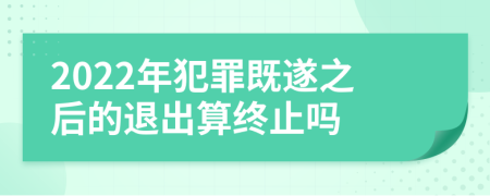 2022年犯罪既遂之后的退出算终止吗