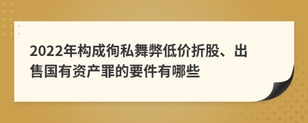 2022年构成徇私舞弊低价折股、出售国有资产罪的要件有哪些