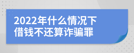 2022年什么情况下借钱不还算诈骗罪