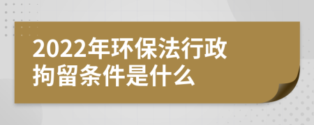 2022年环保法行政拘留条件是什么