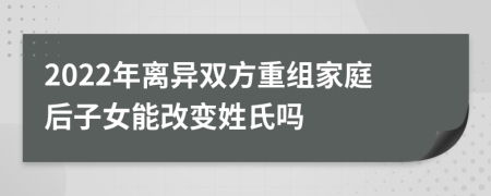 2022年离异双方重组家庭后子女能改变姓氏吗