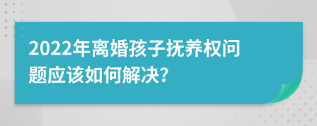 2022年离婚孩子抚养权问题应该如何解决？