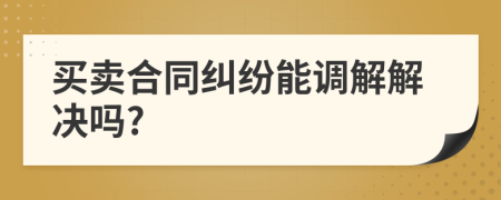 买卖合同纠纷能调解解决吗?