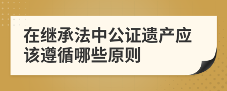 在继承法中公证遗产应该遵循哪些原则