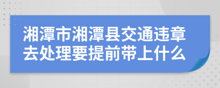 湘潭市湘潭县交通违章去处理要提前带上什么