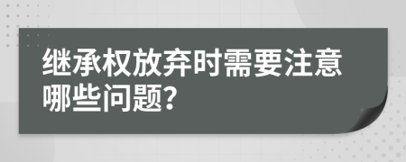 继承权放弃时需要注意哪些问题？