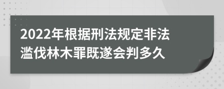 2022年根据刑法规定非法滥伐林木罪既遂会判多久