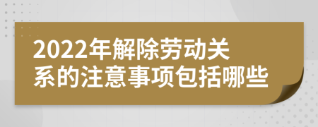 2022年解除劳动关系的注意事项包括哪些