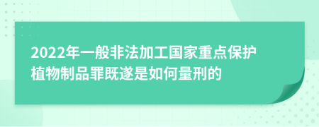 2022年一般非法加工国家重点保护植物制品罪既遂是如何量刑的