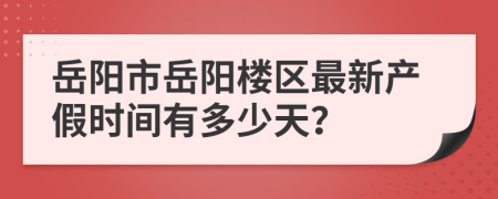 岳阳市岳阳楼区最新产假时间有多少天？