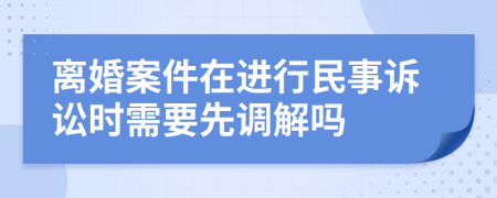 离婚案件在进行民事诉讼时需要先调解吗