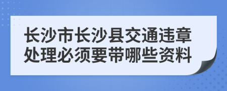 长沙市长沙县交通违章处理必须要带哪些资料