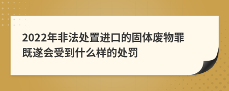 2022年非法处置进口的固体废物罪既遂会受到什么样的处罚
