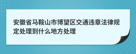 安徽省马鞍山市博望区交通违章法律规定处理到什么地方处理