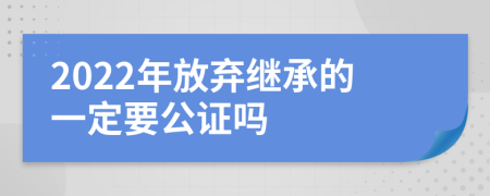 2022年放弃继承的一定要公证吗