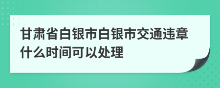 甘肃省白银市白银市交通违章什么时间可以处理