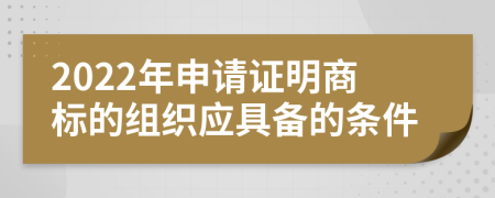 2022年申请证明商标的组织应具备的条件